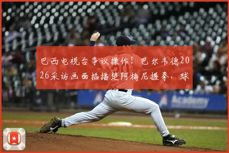 巴西电视台争议操作！巴尔韦德2026采访画面插播楚阿梅尼握拳，球迷热议手势含义