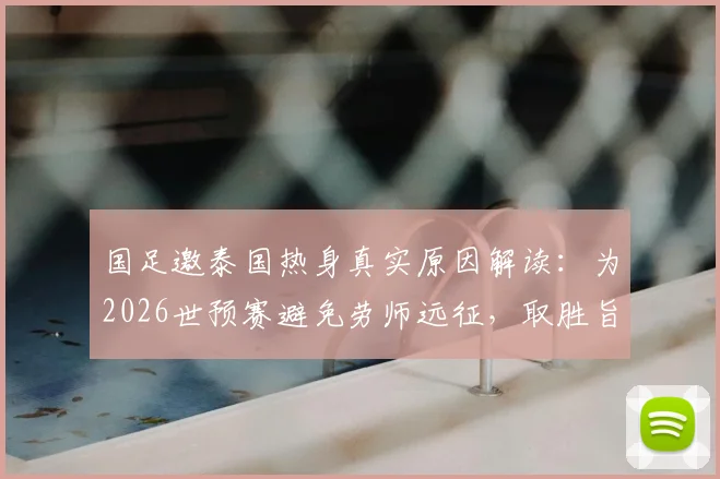 国足邀泰国热身真实原因解读:为2026世预赛避免劳师远征,取胜旨在超越对手排名
