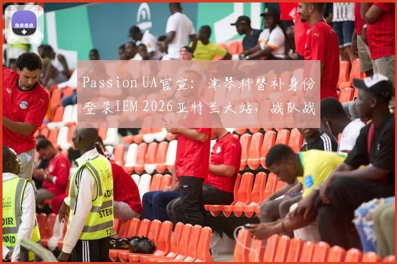 Passion UA官宣：津琴科替补身份登录IEM 2026亚特兰大站，战队战略调整全面解析