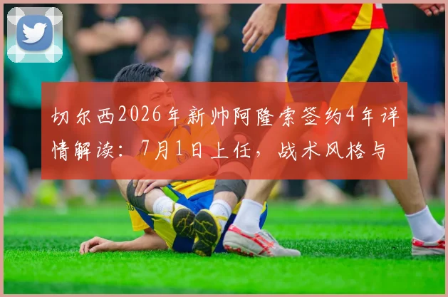 切尔西2026年新帅阿隆索签约4年详情解读：7月1日上任，战术风格与球队前景分析