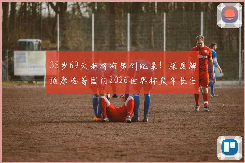 35岁69天老将布努创纪录！深度解读摩洛哥国门2026世界杯最年长出场球员背后的坚守与传奇