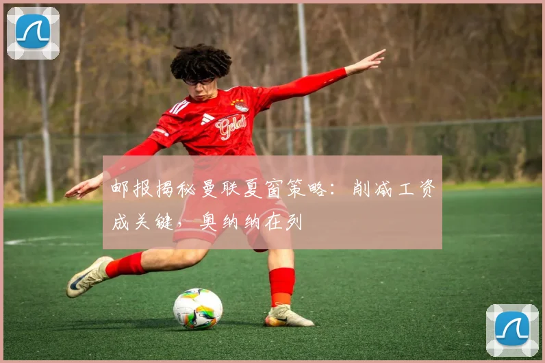 邮报揭秘曼联夏窗策略：削减工资成关键，奥纳纳在列