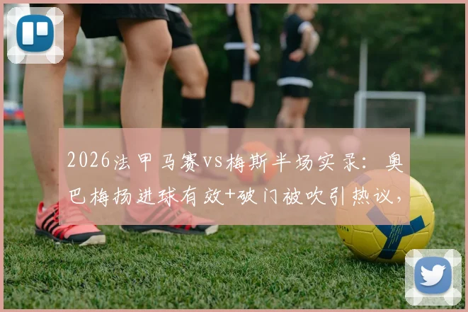 2026法甲马赛vs梅斯半场实录:奥巴梅扬进球有效+破门被吹引热议,附关键判罚解读与全场数据一览