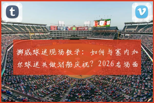 挪威球迷现场教学：如何与塞内加尔球迷共做划船庆祝？2026名场面动作分解