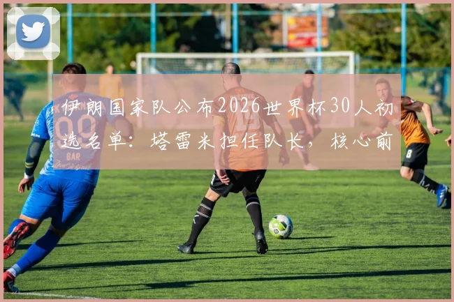 伊朗国家队公布2026世界杯30人初选名单：塔雷米担任队长，核心前锋阿兹蒙意外落选原因解析