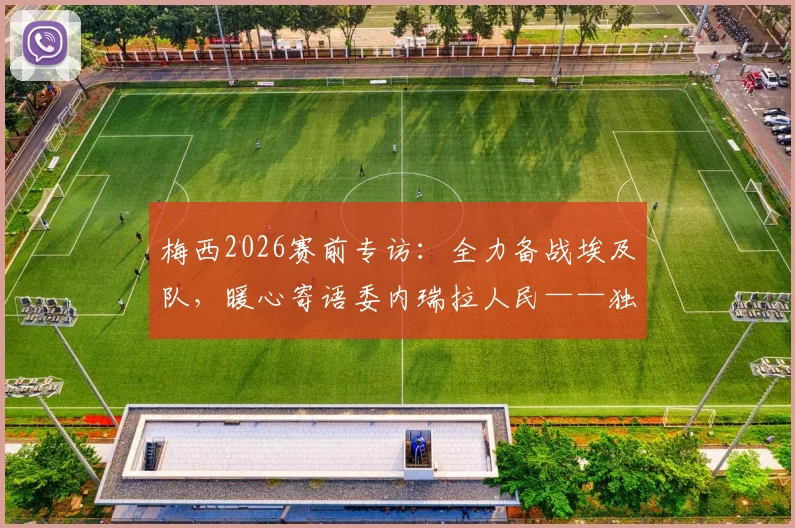 梅西2026赛前专访：全力备战埃及队，暖心寄语委内瑞拉人民——独家解析阿根廷队最新动态
