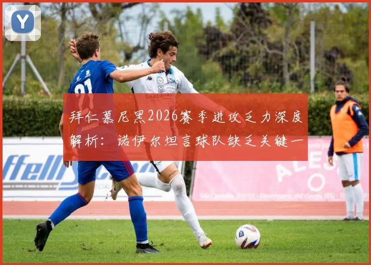 拜仁慕尼黑2026赛季进攻乏力深度解析：诺伊尔坦言球队缺乏关键一锤定音能力，对比巴黎圣日耳曼剖析制胜要素