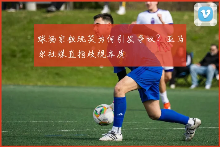 球场宗教玩笑为何引发争议？亚马尔社媒直指歧视本质