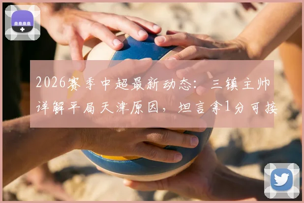 2026赛季中超最新动态：三镇主帅详解平局天津原因，坦言拿1分可接受，回顾比赛得失要点
