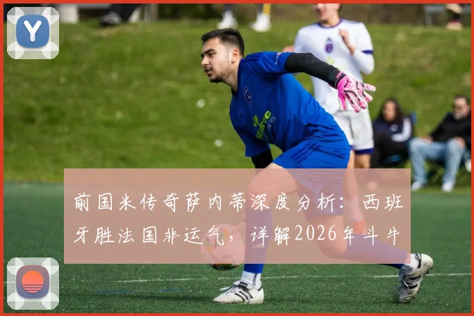 前国米传奇萨内蒂深度分析：西班牙胜法国非运气，详解2026年斗牛士军团针对性战术部署与制胜关键